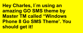 Hey Charles, I´m using an amazing GO SMS theme by Master TM called “Windows Phone 8 Go SMS Theme’. You should get it!